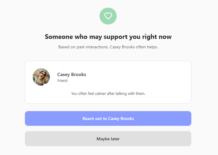 Mood-based recommendations - Match your mood to your people. Feeling social? Get energizing suggestions. Need comfort? Connect with your safe people. Let your feelings guide you, not guilt.